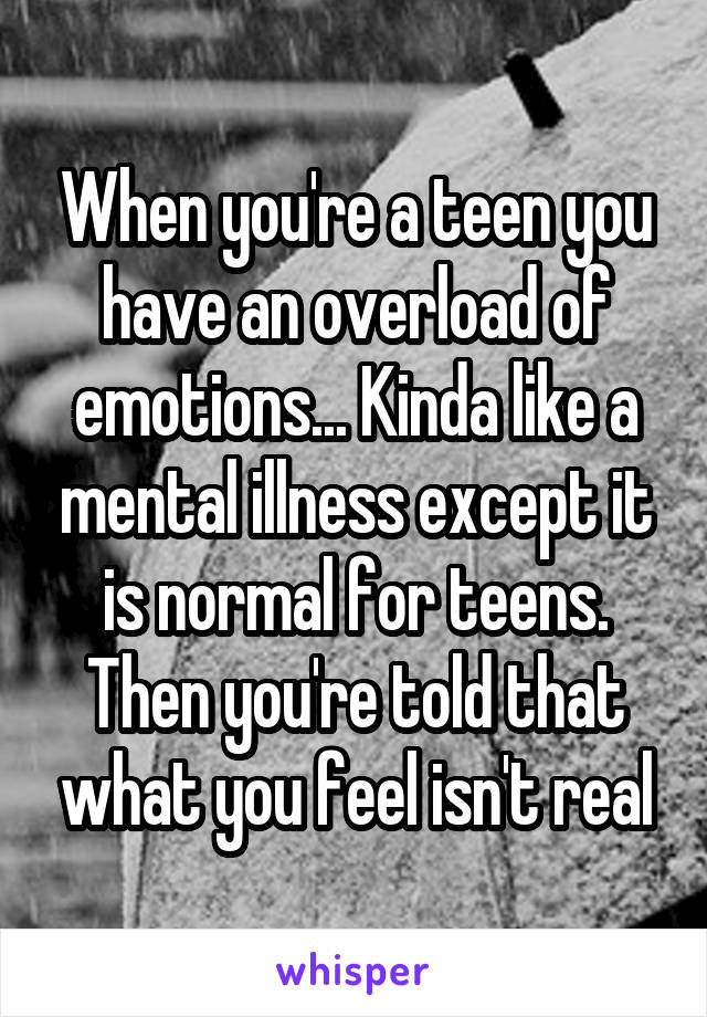 When you're a teen you have an overload of emotions... Kinda like a mental illness except it is normal for teens. Then you're told that what you feel isn't real