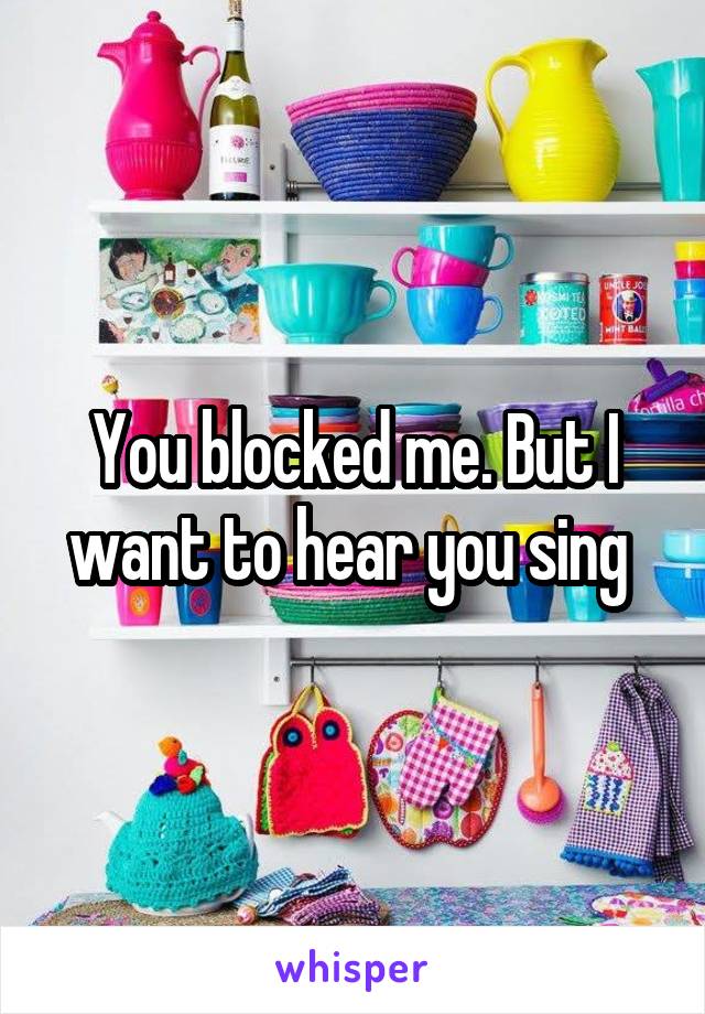 You blocked me. But I want to hear you sing 