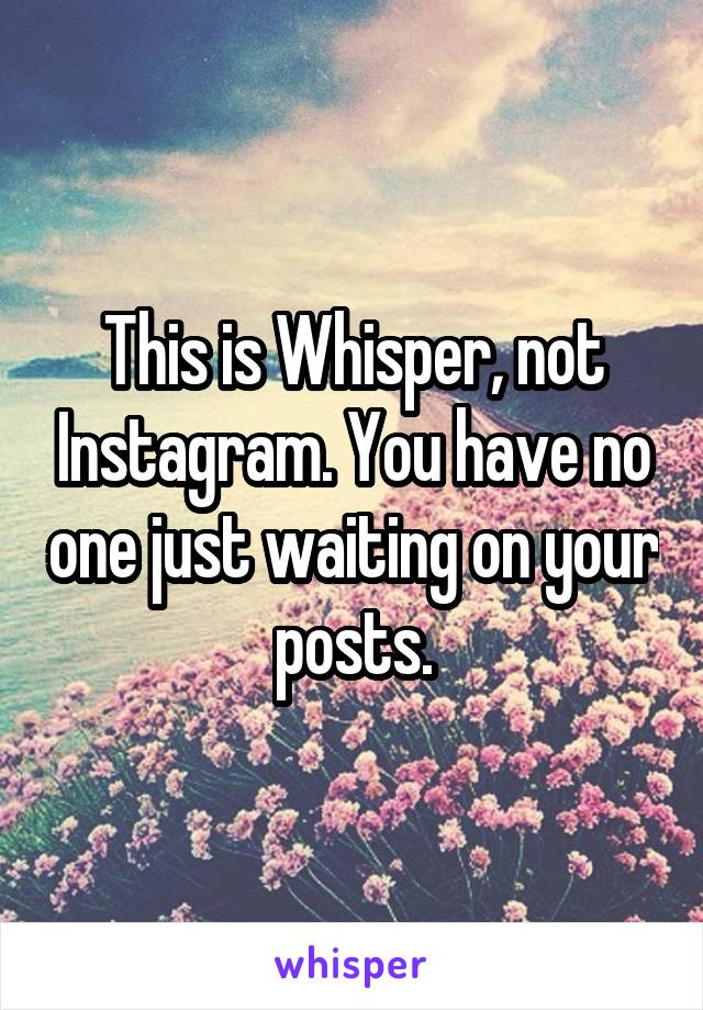 This is Whisper, not Instagram. You have no one just waiting on your posts.