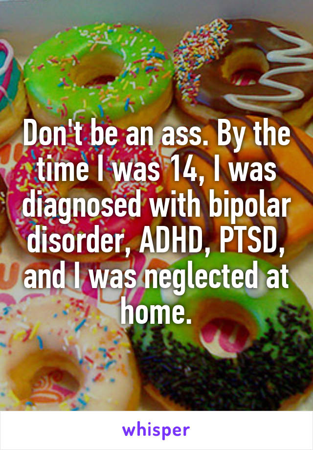 Don't be an ass. By the time I was 14, I was diagnosed with bipolar disorder, ADHD, PTSD, and I was neglected at home.