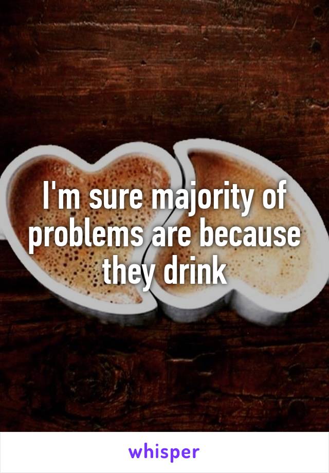 I'm sure majority of problems are because they drink