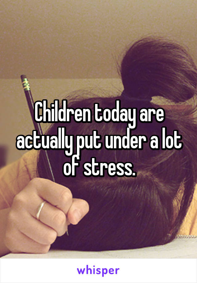 Children today are actually put under a lot of stress.