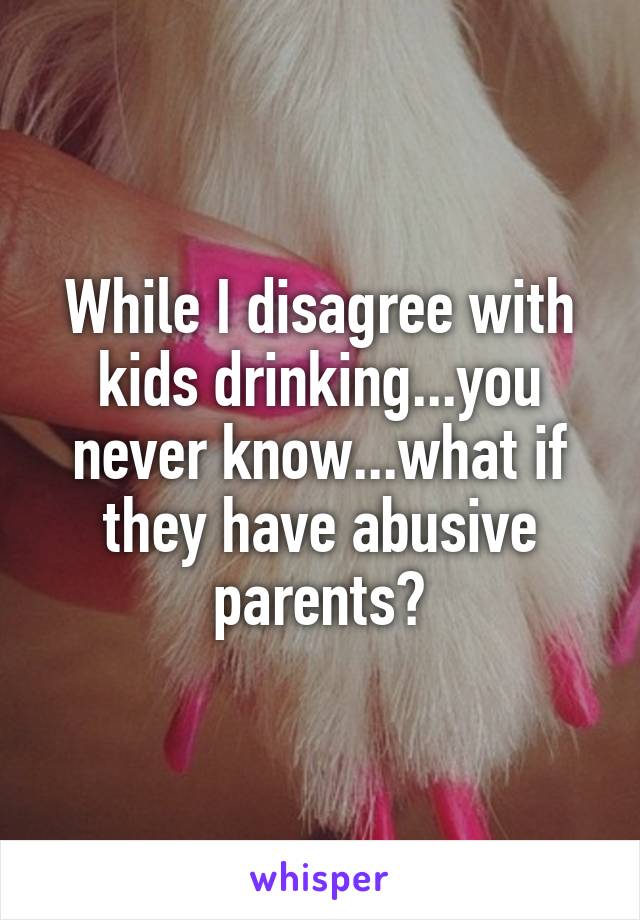 While I disagree with kids drinking...you never know...what if they have abusive parents?