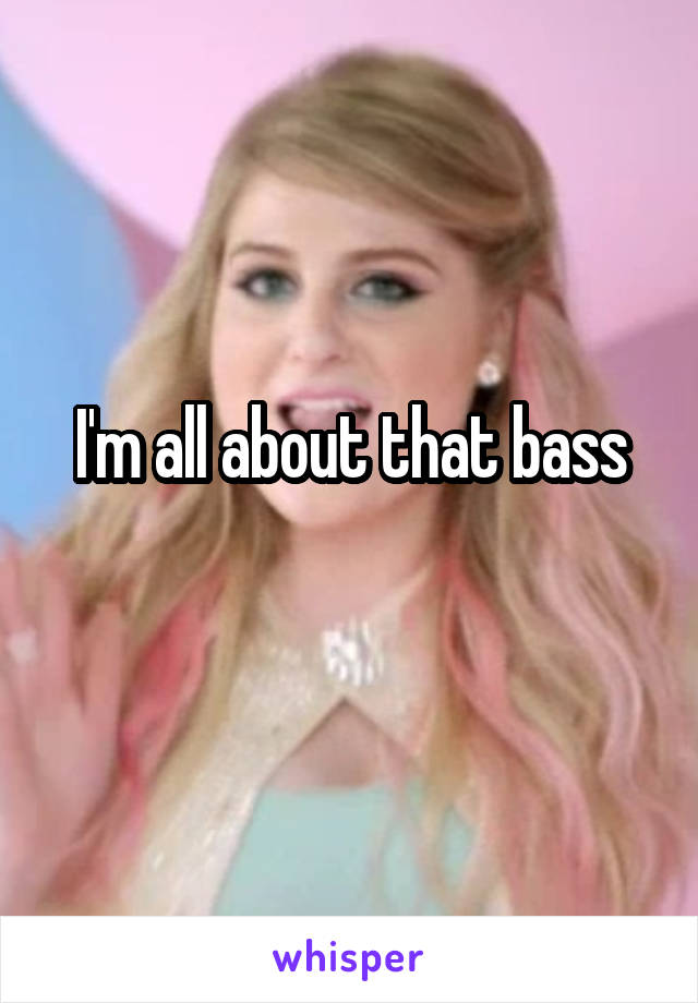 I'm all about that bass
