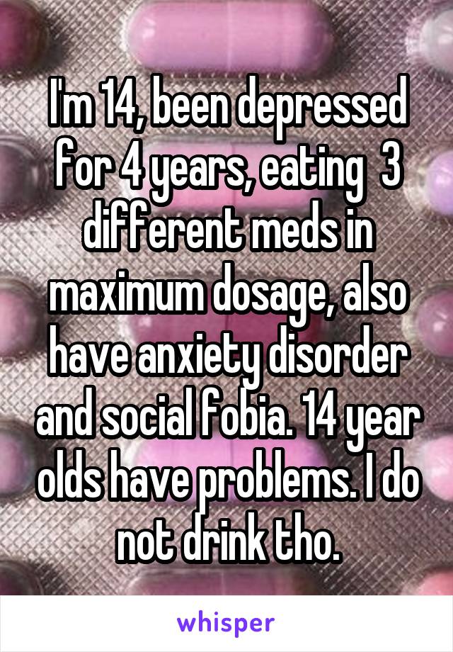 I'm 14, been depressed for 4 years, eating  3 different meds in maximum dosage, also have anxiety disorder and social fobia. 14 year olds have problems. I do not drink tho.