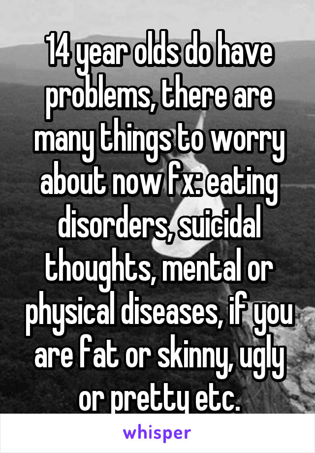 14 year olds do have problems, there are many things to worry about now fx: eating disorders, suicidal thoughts, mental or physical diseases, if you are fat or skinny, ugly or pretty etc.