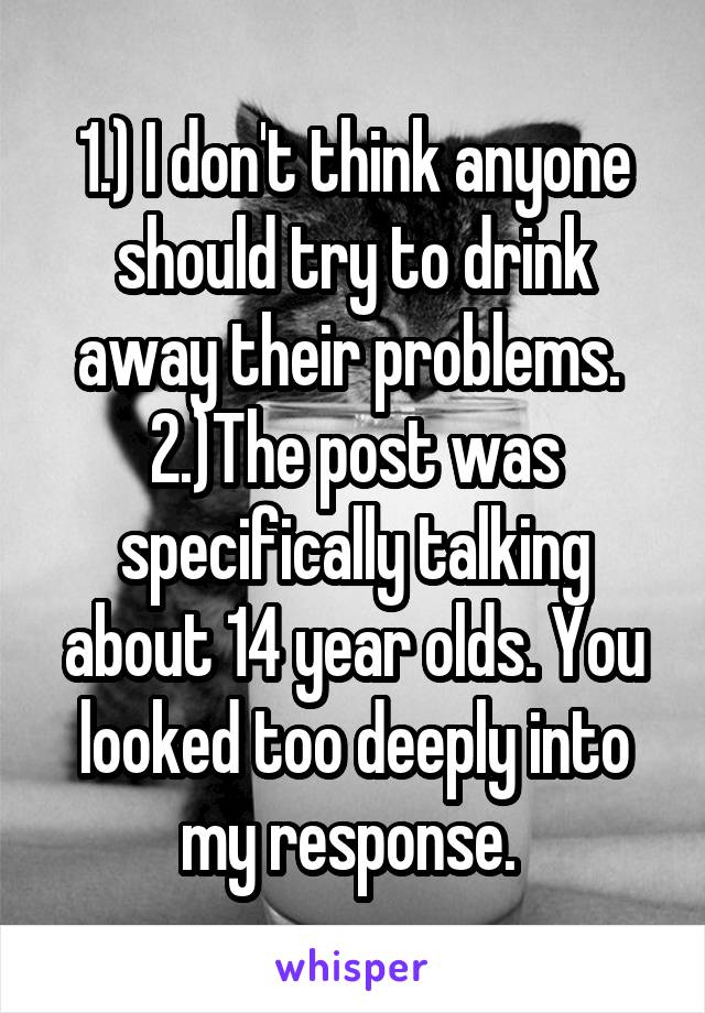 1.) I don't think anyone should try to drink away their problems. 
2.)The post was specifically talking about 14 year olds. You looked too deeply into my response. 