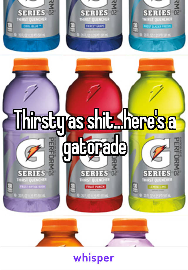 Thirsty as shit...here's a gatorade