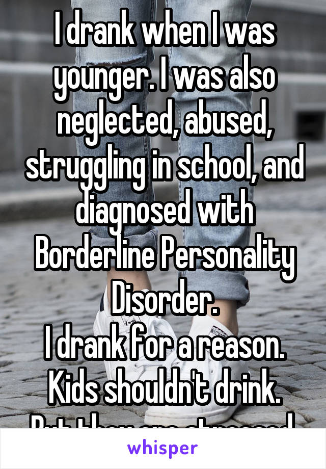 I drank when I was younger. I was also neglected, abused, struggling in school, and diagnosed with Borderline Personality Disorder.
I drank for a reason.
Kids shouldn't drink. But they are stressed 