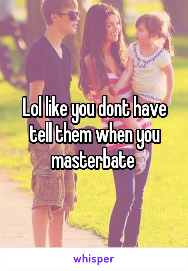 Lol like you dont have tell them when you masterbate 