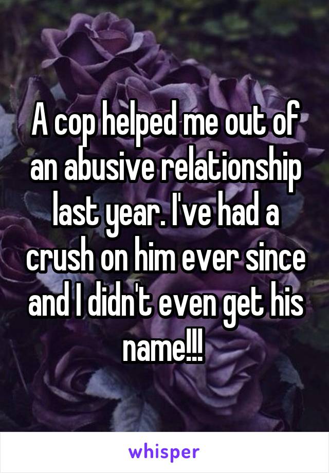 A cop helped me out of an abusive relationship last year. I've had a crush on him ever since and I didn't even get his name!!! 