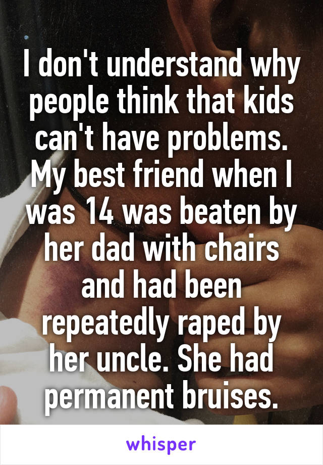 I don't understand why people think that kids can't have problems. My best friend when I was 14 was beaten by her dad with chairs and had been repeatedly raped by her uncle. She had permanent bruises.