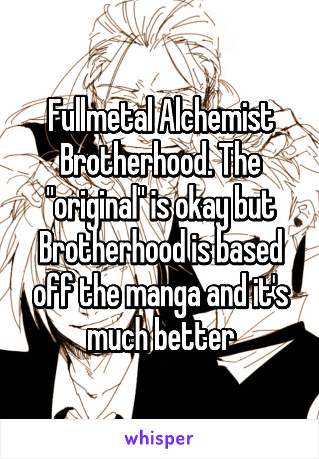 Fullmetal Alchemist Brotherhood. The "original" is okay but Brotherhood is based off the manga and it's much better