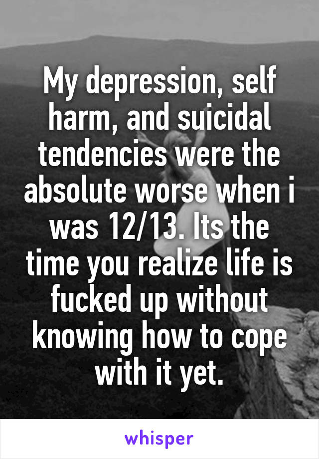 My depression, self harm, and suicidal tendencies were the absolute worse when i was 12/13. Its the time you realize life is fucked up without knowing how to cope with it yet.