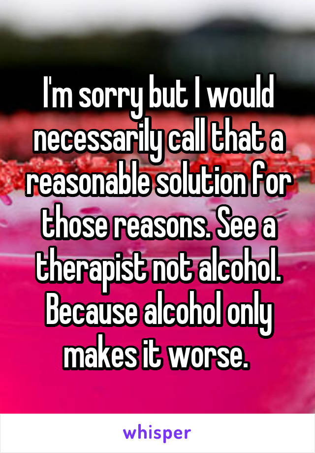 I'm sorry but I would necessarily call that a reasonable solution for those reasons. See a therapist not alcohol. Because alcohol only makes it worse. 