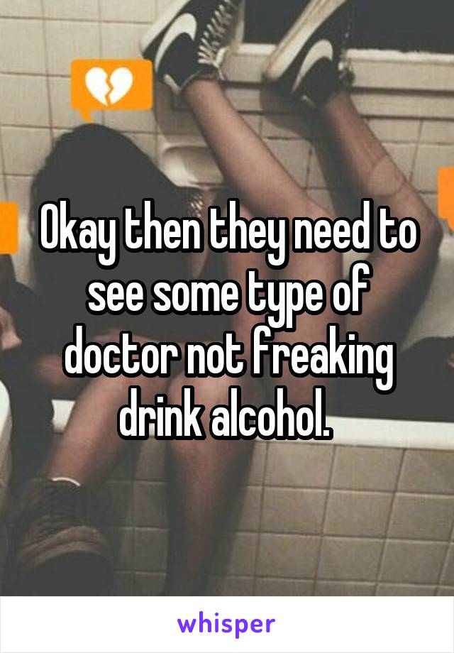 Okay then they need to see some type of doctor not freaking drink alcohol. 