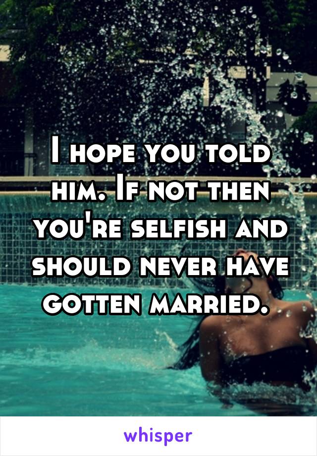 I hope you told him. If not then you're selfish and should never have gotten married. 