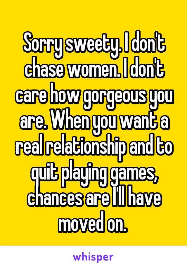 Sorry sweety. I don't chase women. I don't care how gorgeous you are. When you want a real relationship and to quit playing games, chances are I'll have moved on. 