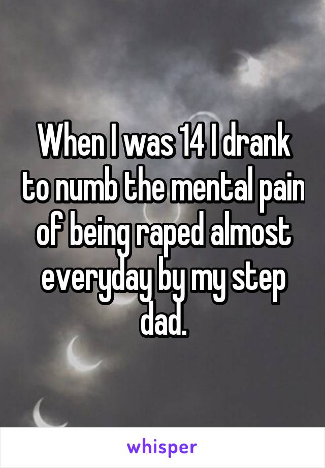 When I was 14 I drank to numb the mental pain of being raped almost everyday by my step dad.