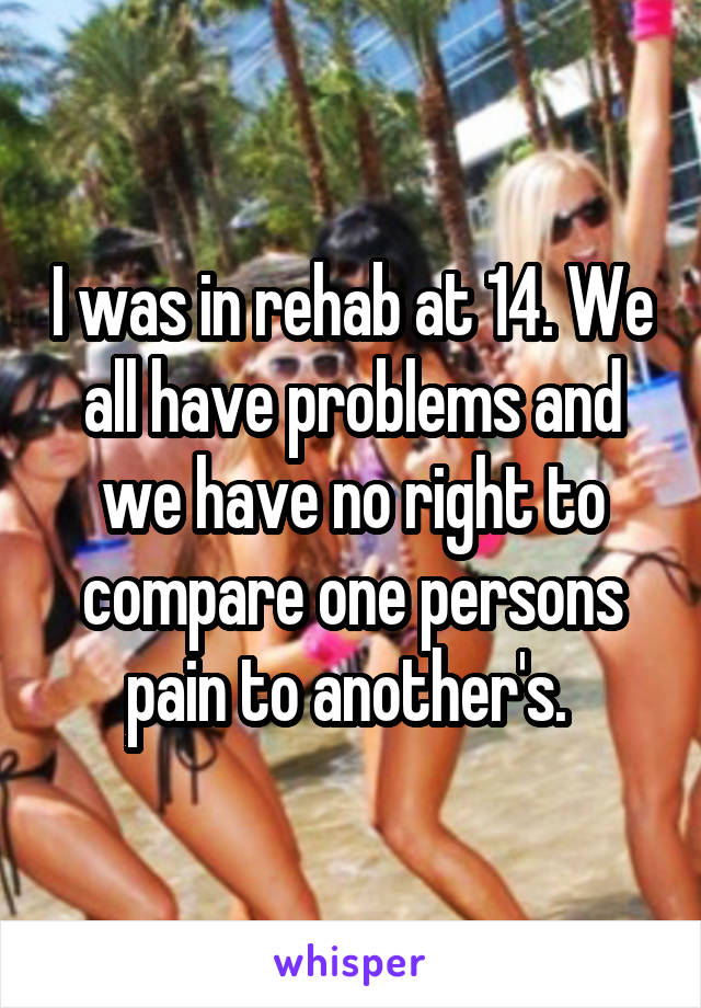 I was in rehab at 14. We all have problems and we have no right to compare one persons pain to another's. 