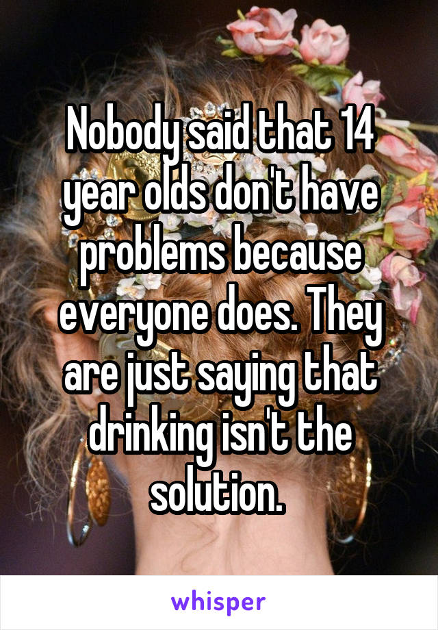 Nobody said that 14 year olds don't have problems because everyone does. They are just saying that drinking isn't the solution. 