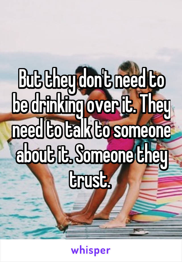 But they don't need to be drinking over it. They need to talk to someone about it. Someone they trust. 