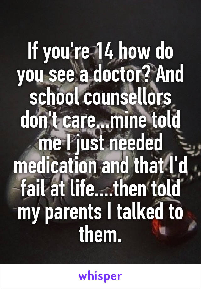 If you're 14 how do you see a doctor? And school counsellors don't care...mine told me I just needed medication and that I'd fail at life....then told my parents I talked to them.