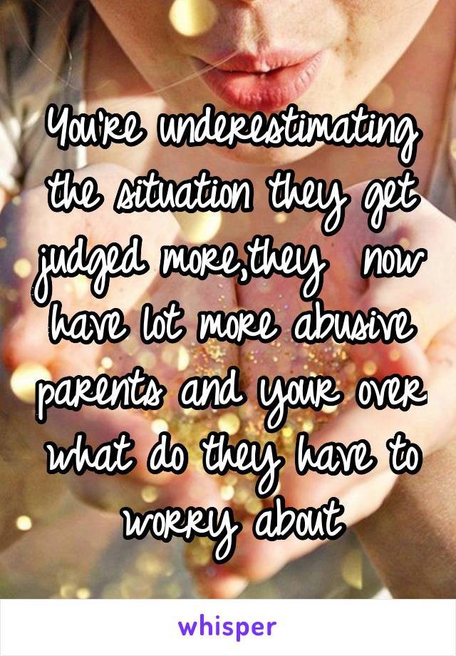 You're underestimating the situation they get judged more,they  now have lot more abusive parents and your over what do they have to worry about