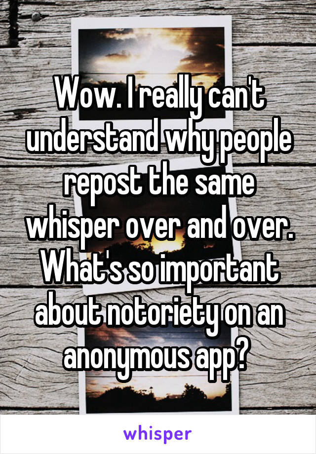 Wow. I really can't understand why people repost the same whisper over and over. What's so important about notoriety on an anonymous app? 