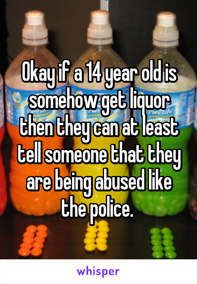 Okay if a 14 year old is somehow get liquor then they can at least tell someone that they are being abused like the police. 