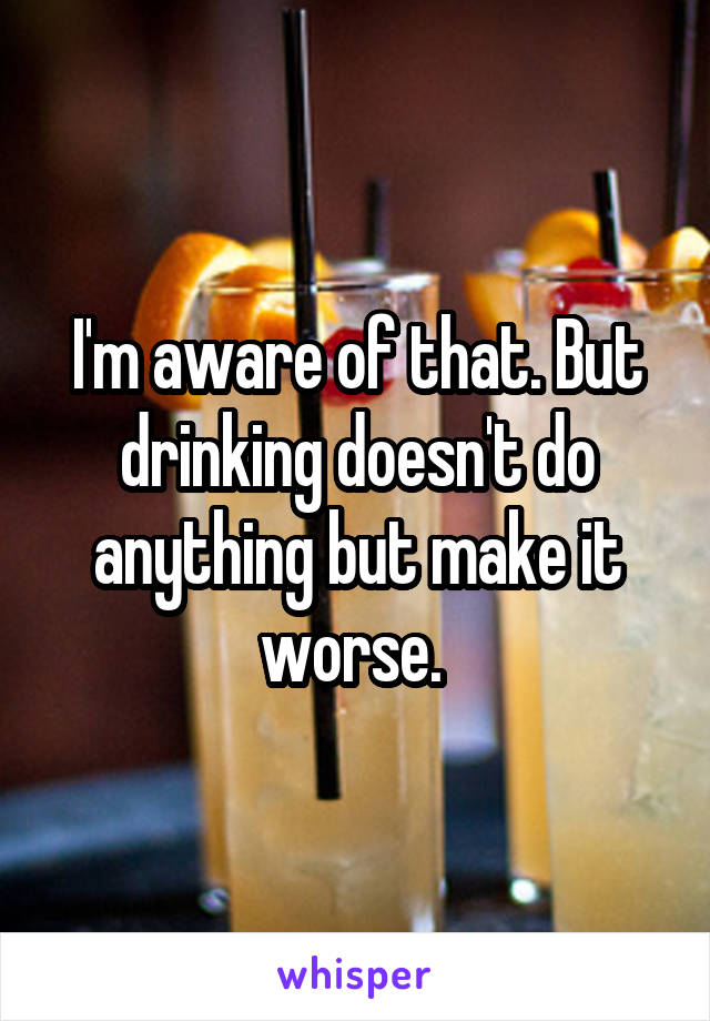 I'm aware of that. But drinking doesn't do anything but make it worse. 