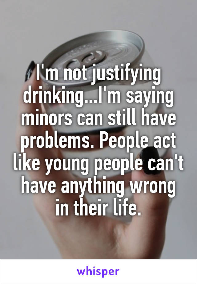 I'm not justifying drinking...I'm saying minors can still have problems. People act like young people can't have anything wrong in their life.