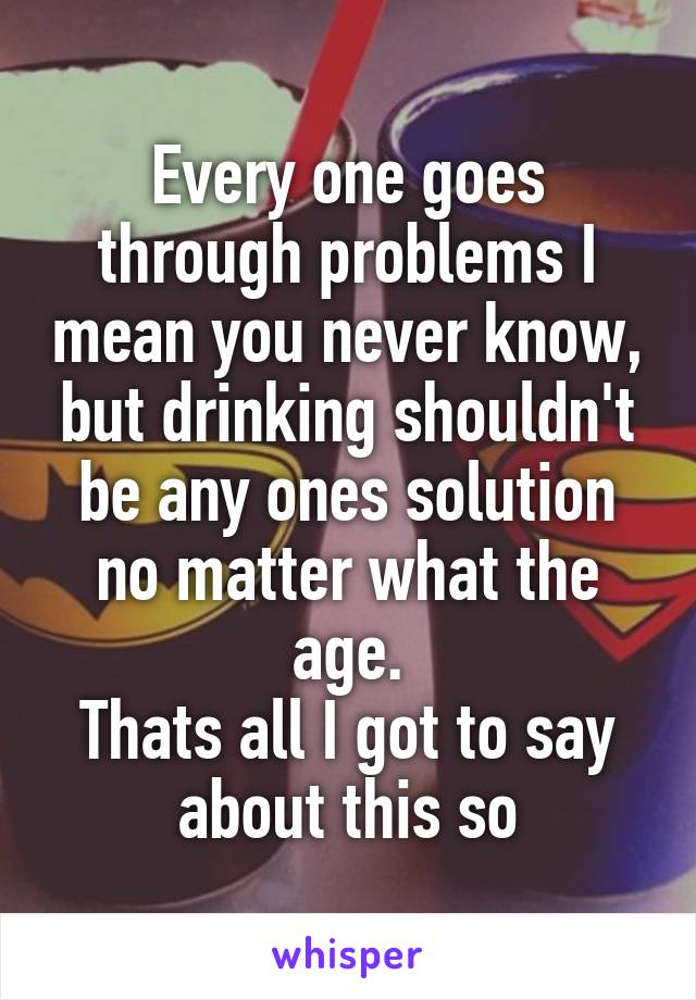 Every one goes through problems I mean you never know, but drinking shouldn't be any ones solution no matter what the age.
Thats all I got to say about this so