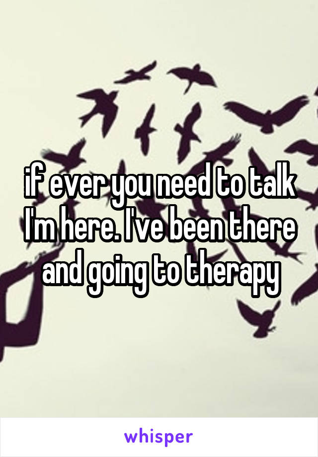 if ever you need to talk I'm here. I've been there and going to therapy