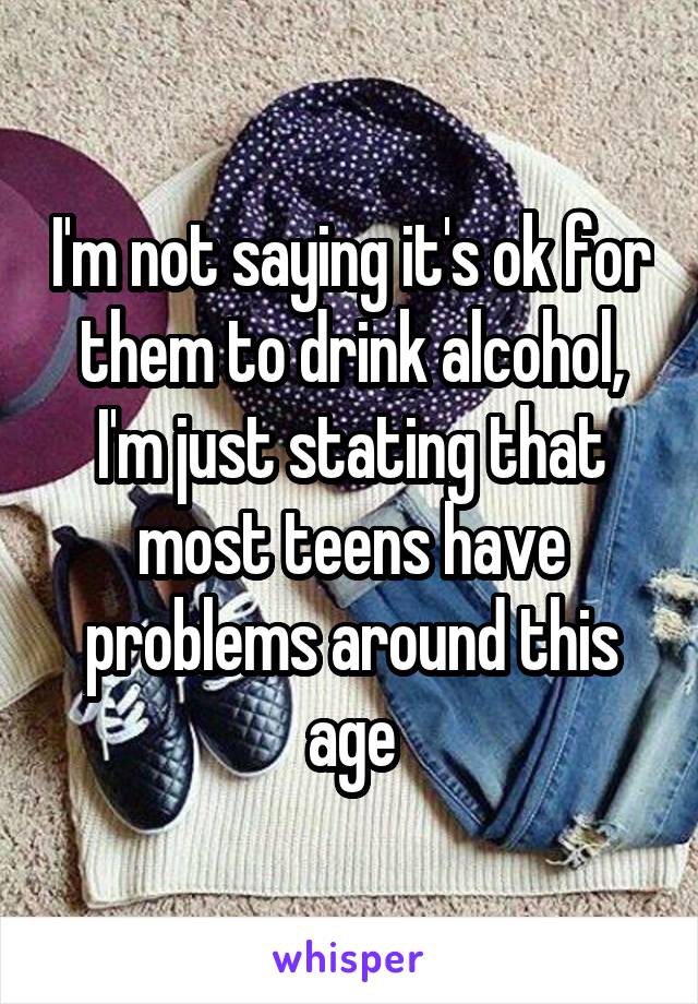 I'm not saying it's ok for them to drink alcohol, I'm just stating that most teens have problems around this age