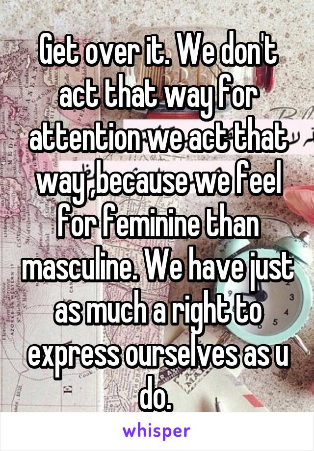 Get over it. We don't act that way for attention we act that way ,because we feel for feminine than masculine. We have just as much a right to express ourselves as u do. 