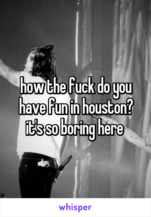 how the fuck do you have fun in houston? it's so boring here 