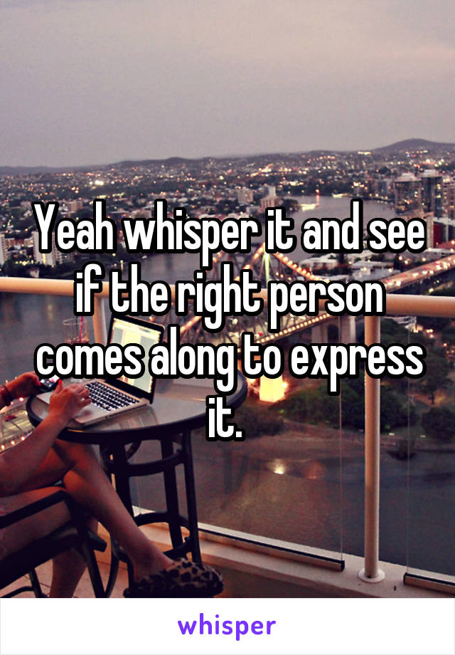 Yeah whisper it and see if the right person comes along to express it. 