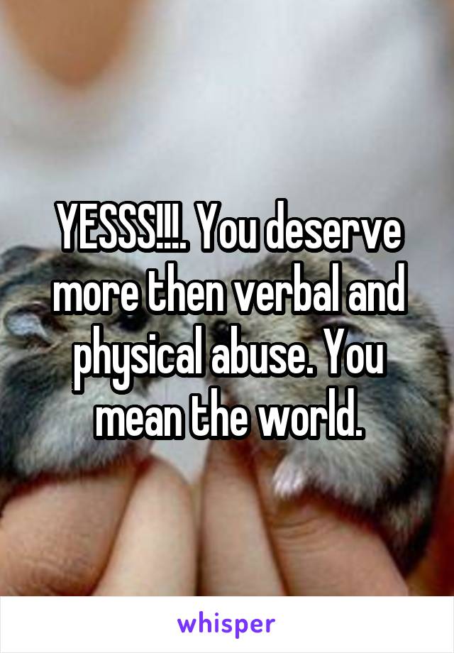 YESSS!!!. You deserve more then verbal and physical abuse. You mean the world.