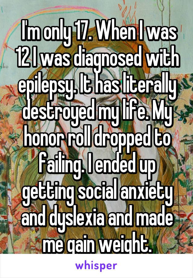  I'm only 17. When I was 12 I was diagnosed with epilepsy. It has literally destroyed my life. My honor roll dropped to failing. I ended up getting social anxiety and dyslexia and made me gain weight.