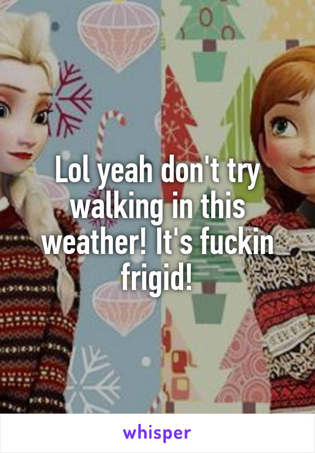 Lol yeah don't try walking in this weather! It's fuckin frigid!