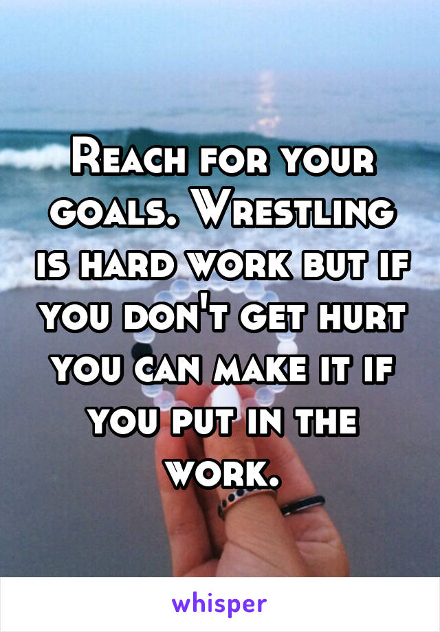 Reach for your goals. Wrestling is hard work but if you don't get hurt you can make it if you put in the work.