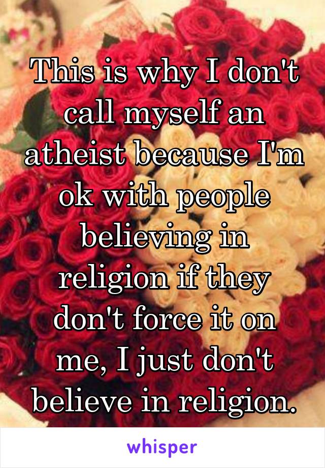 This is why I don't call myself an atheist because I'm ok with people believing in religion if they don't force it on me, I just don't believe in religion.