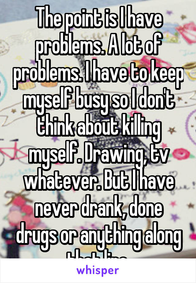 The point is I have problems. A lot of problems. I have to keep myself busy so I don't think about killing myself. Drawing, tv whatever. But I have never drank, done drugs or anything along that line.