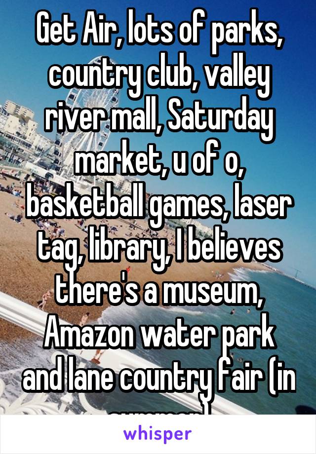 Get Air, lots of parks, country club, valley river mall, Saturday market, u of o, basketball games, laser tag, library, I believes there's a museum, Amazon water park and lane country fair (in summer)