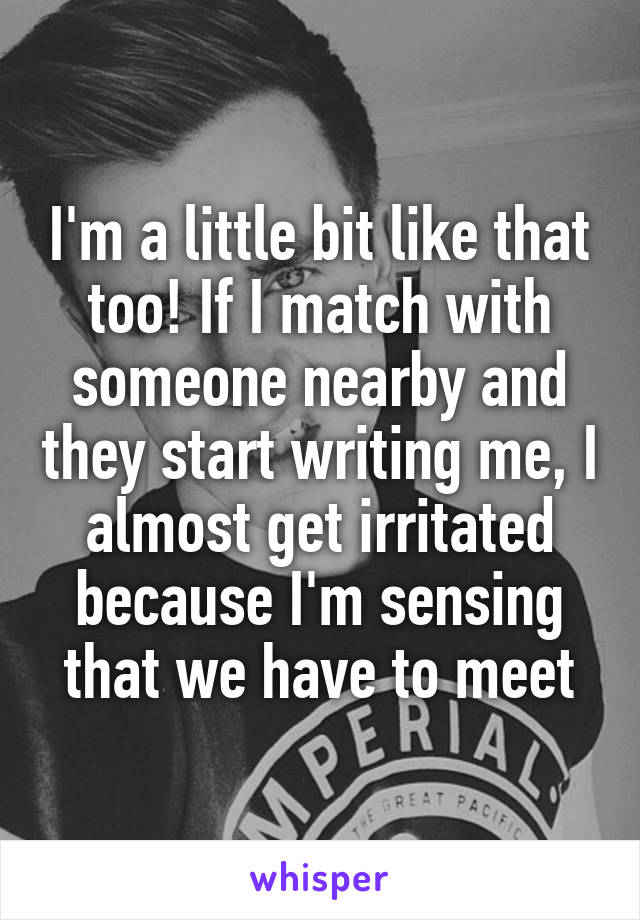 I'm a little bit like that too! If I match with someone nearby and they start writing me, I almost get irritated because I'm sensing that we have to meet