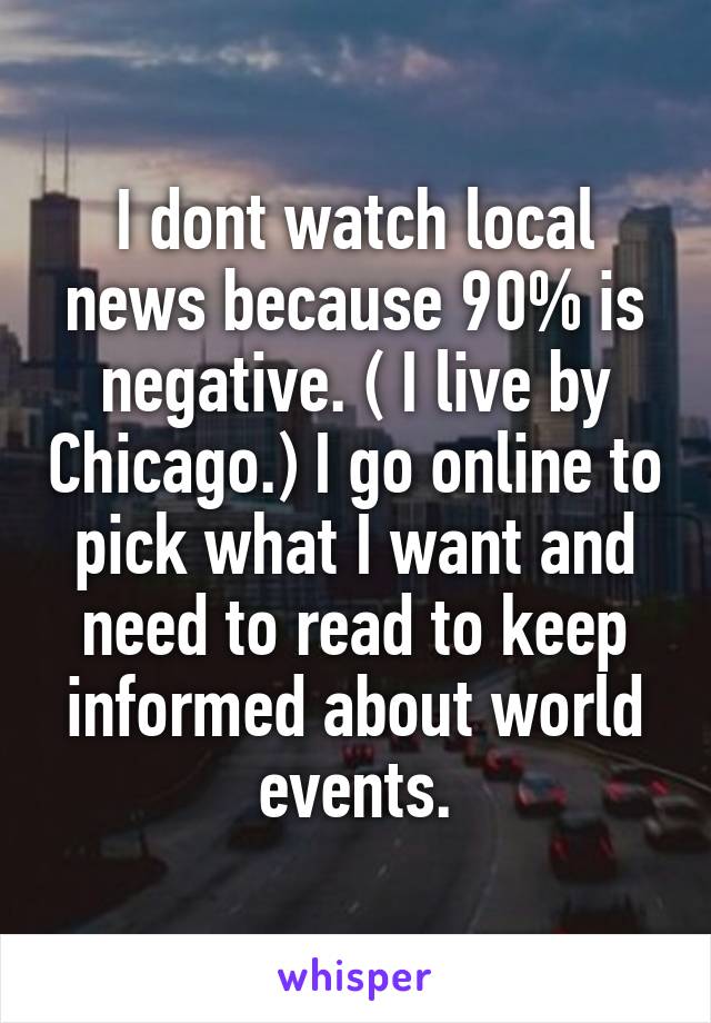 I dont watch local news because 90% is negative. ( I live by Chicago.) I go online to pick what I want and need to read to keep informed about world events.