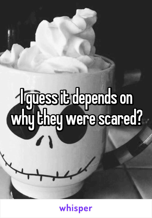 I guess it depends on why they were scared?