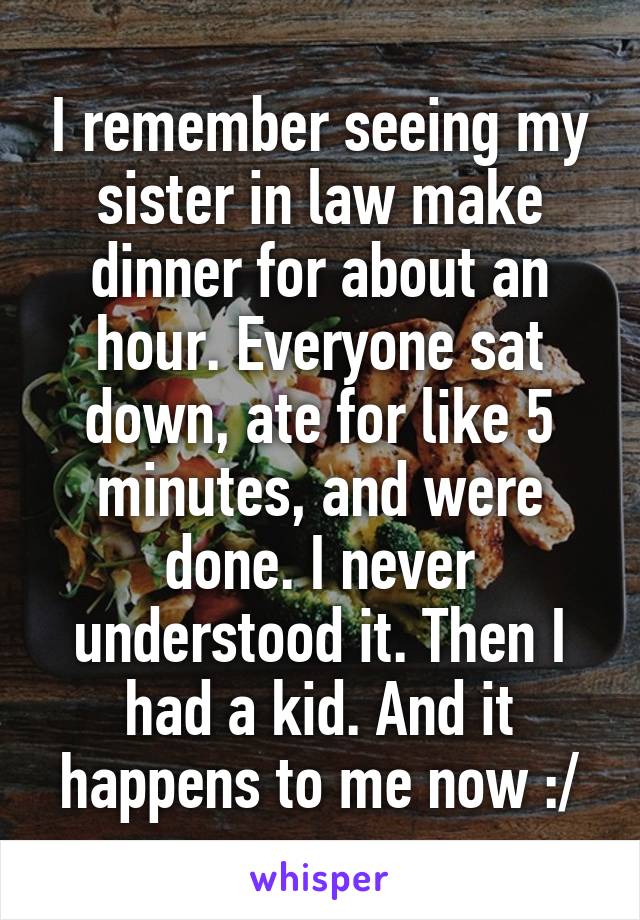 I remember seeing my sister in law make dinner for about an hour. Everyone sat down, ate for like 5 minutes, and were done. I never understood it. Then I had a kid. And it happens to me now :/