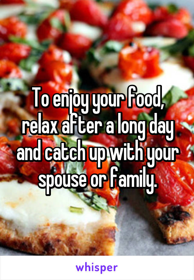 To enjoy your food, relax after a long day and catch up with your spouse or family.